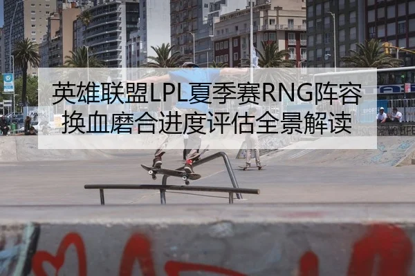 英雄联盟LPL夏季赛RNG阵容换血磨合进度评估全景解读